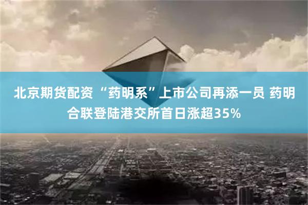 北京期货配资 “药明系”上市公司再添一员 药明合联登陆港交所首日涨超35%