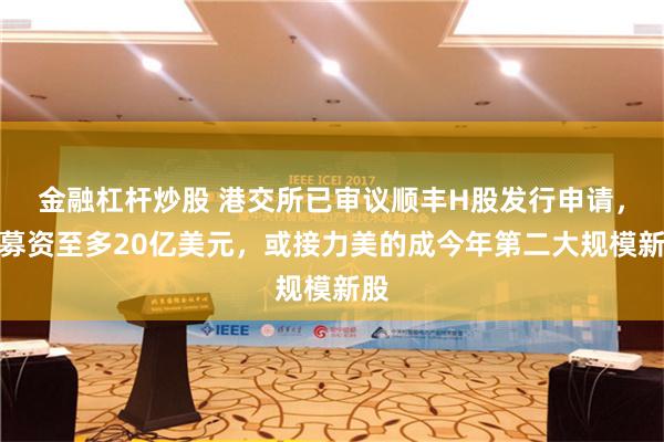 金融杠杆炒股 港交所已审议顺丰H股发行申请，拟募资至多20亿美元，或接力美的成今年第二大规模新股