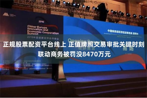 正规股票配资平台线上 正值牌照交易审批关键时刻 联动商务被罚没8470万元