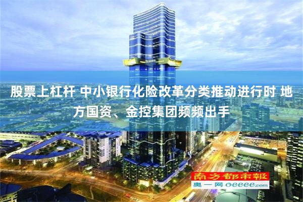 股票上杠杆 中小银行化险改革分类推动进行时 地方国资、金控集团频频出手