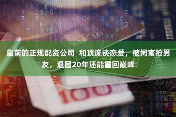 靠前的正规配资公司  和顶流谈恋爱，被闺蜜抢男友，退圈20年还能重回巅峰