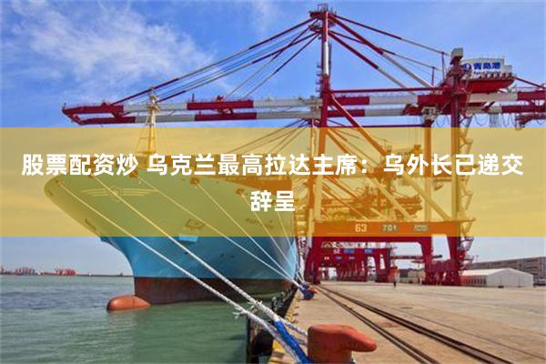 股票配资炒 乌克兰最高拉达主席：乌外长已递交辞呈