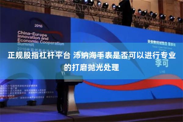 正规股指杠杆平台 沛纳海手表是否可以进行专业的打磨抛光处理