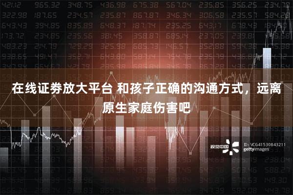 在线证劵放大平台 和孩子正确的沟通方式，远离原生家庭伤害吧
