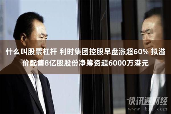 什么叫股票杠杆 利时集团控股早盘涨超60% 拟溢价配售8亿股股份净筹资超6000万港元