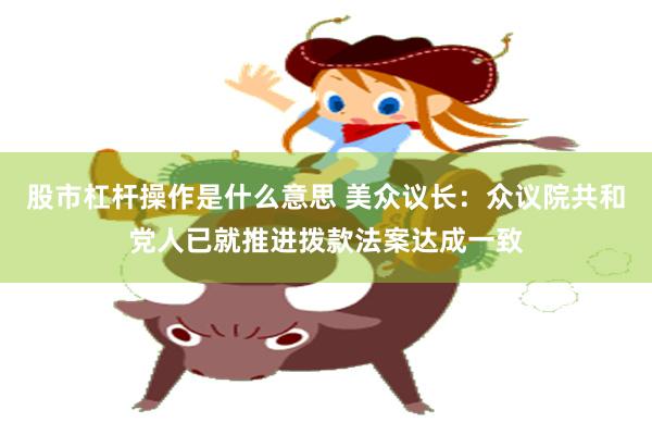 股市杠杆操作是什么意思 美众议长：众议院共和党人已就推进拨款法案达成一致