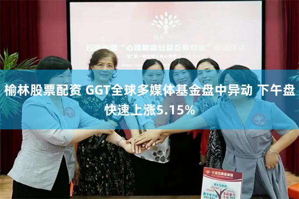 榆林股票配资 GGT全球多媒体基金盘中异动 下午盘快速上涨5.15%