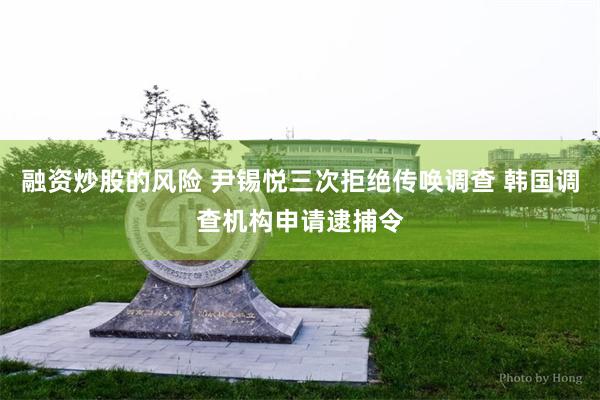 融资炒股的风险 尹锡悦三次拒绝传唤调查 韩国调查机构申请逮捕令