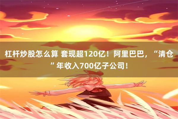 杠杆炒股怎么算 套现超120亿！阿里巴巴，“清仓”年收入700亿子公司！