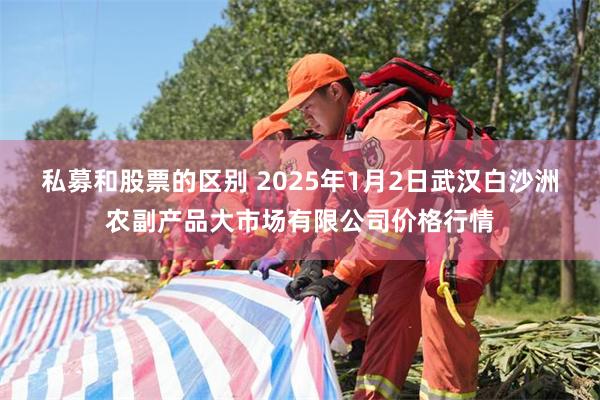 私募和股票的区别 2025年1月2日武汉白沙洲农副产品大市场有限公司价格行情