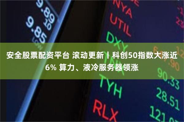 安全股票配资平台 滚动更新丨科创50指数大涨近6% 算力、液冷服务器领涨