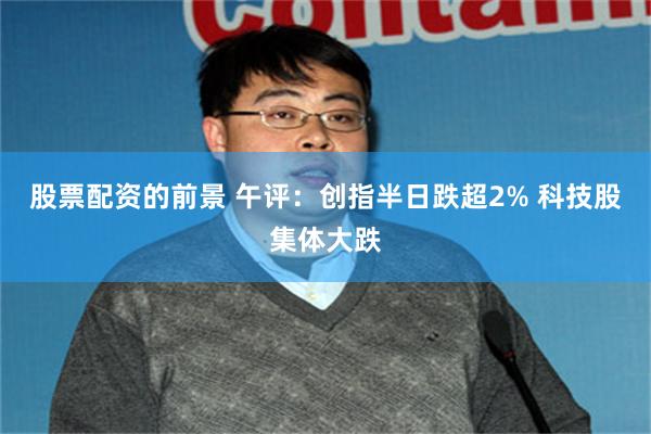股票配资的前景 午评：创指半日跌超2% 科技股集体大跌
