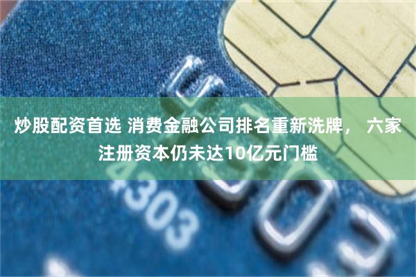 炒股配资首选 消费金融公司排名重新洗牌， 六家注册资本仍未达10亿元门槛