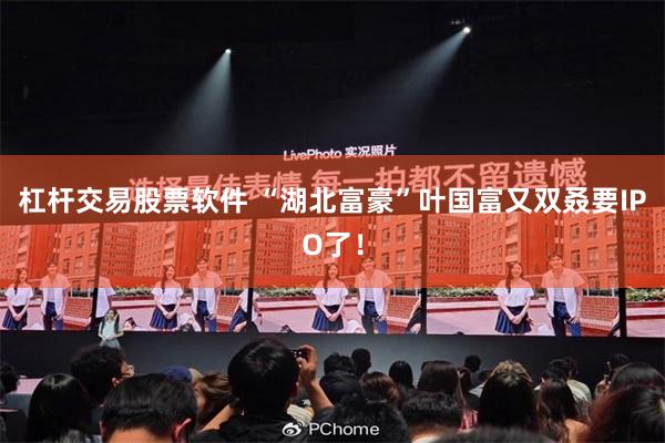 杠杆交易股票软件 “湖北富豪”叶国富又双叒要IPO了！
