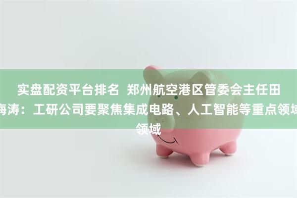 实盘配资平台排名  郑州航空港区管委会主任田海涛：工研公司要聚焦集成电路、人工智能等重点领域