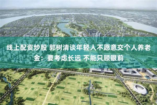 线上配资炒股 郭树清谈年轻人不愿意交个人养老金：要考虑长远 不能只顾眼前