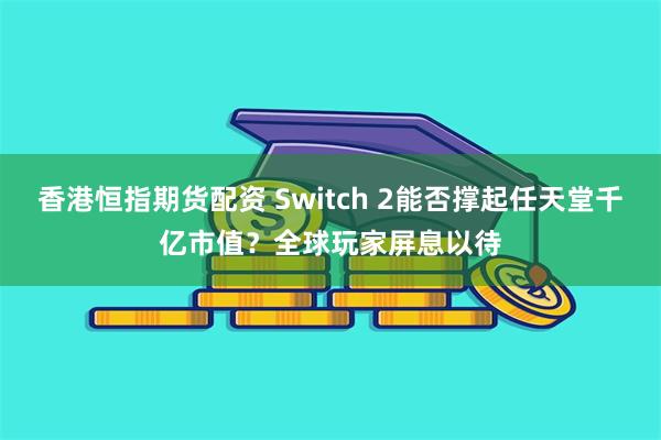 香港恒指期货配资 Switch 2能否撑起任天堂千亿市值？全球玩家屏息以待