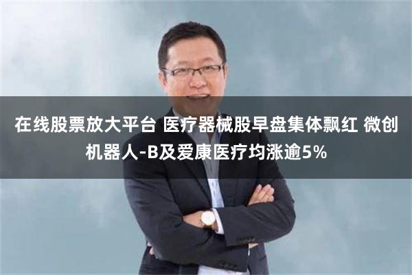 在线股票放大平台 医疗器械股早盘集体飘红 微创机器人-B及爱康医疗均涨逾5%