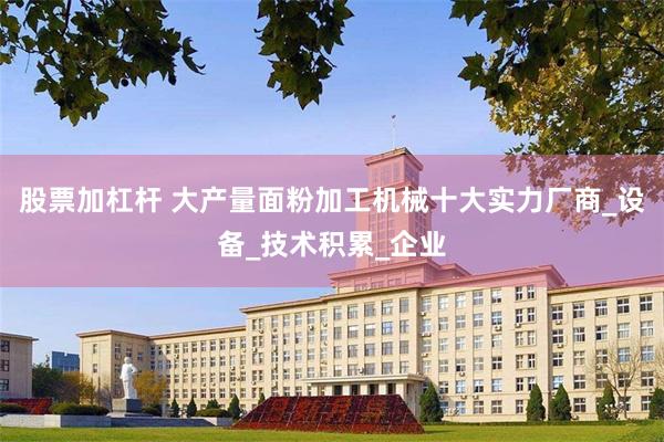股票加杠杆 大产量面粉加工机械十大实力厂商_设备_技术积累_企业