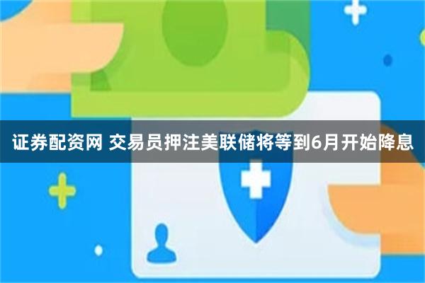 证券配资网 交易员押注美联储将等到6月开始降息