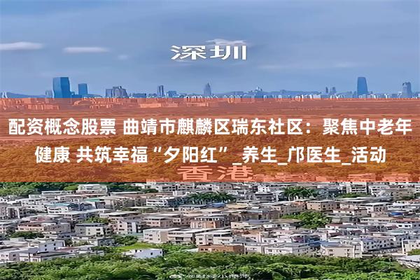 配资概念股票 曲靖市麒麟区瑞东社区：聚焦中老年健康 共筑幸福“夕阳红”_养生_邝医生_活动