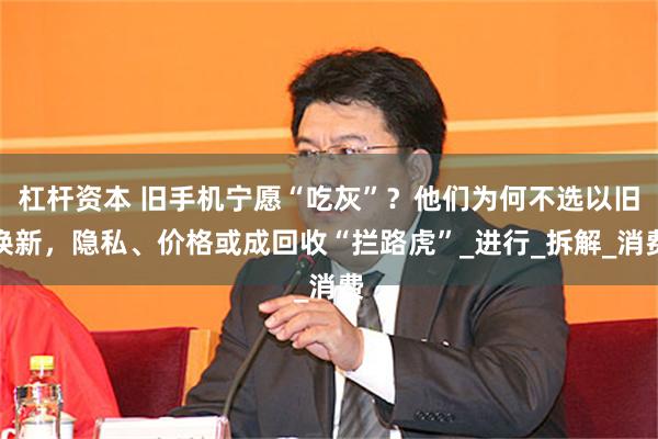 杠杆资本 旧手机宁愿“吃灰”？他们为何不选以旧换新，隐私、价格或成回收“拦路虎”_进行_拆解_消费