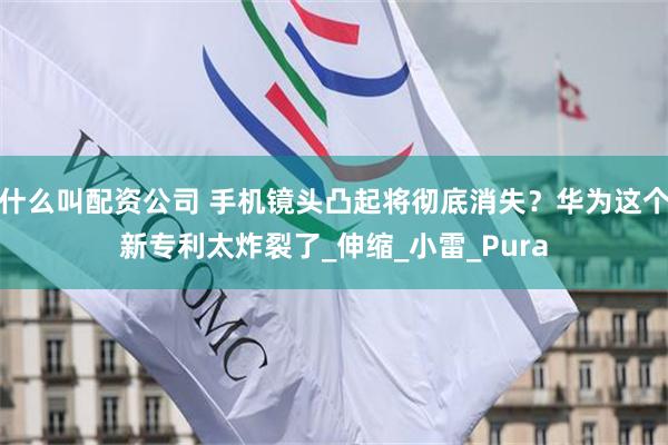 什么叫配资公司 手机镜头凸起将彻底消失？华为这个新专利太炸裂了_伸缩_小雷_Pura