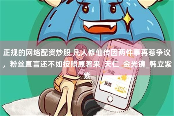 正规的网络配资炒股 凡人修仙传因两件事再惹争议，粉丝直言还不如按照原著来_天仁_金光镜_韩立紫