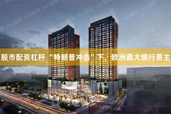 股市配资杠杆 “特朗普冲击”下，欧洲最大银行易主