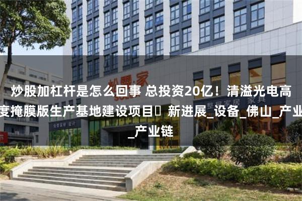 炒股加杠杆是怎么回事 总投资20亿！清溢光电高精度掩膜版生产基地建设项目‌新进展_设备_佛山_产业链