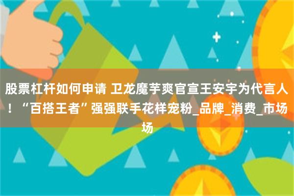 股票杠杆如何申请 卫龙魔芋爽官宣王安宇为代言人！“百搭王者”强强联手花样宠粉_品牌_消费_市场