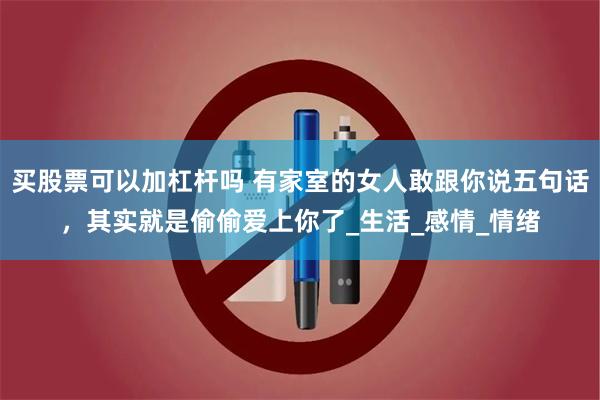 买股票可以加杠杆吗 有家室的女人敢跟你说五句话，其实就是偷偷爱上你了_生活_感情_情绪