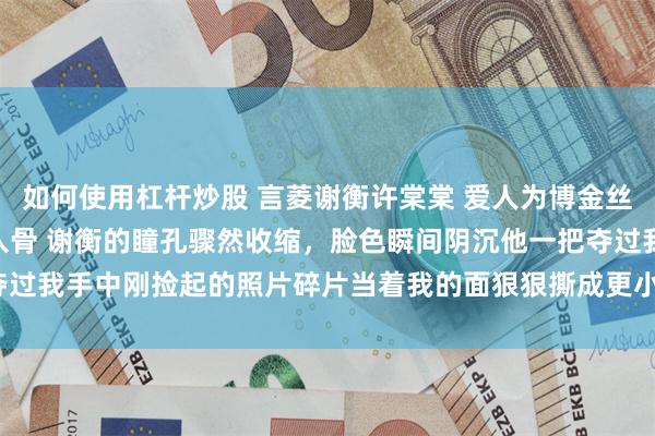 如何使用杠杆炒股 言菱谢衡许棠棠 爱人为博金丝雀一笑赐我999根银针入骨 谢衡的瞳孔骤然收缩，脸色瞬间阴沉他一把夺过我手中刚捡起的照片碎片当着我的面狠狠撕成更小的碎片_弟弟_硬盘_声音