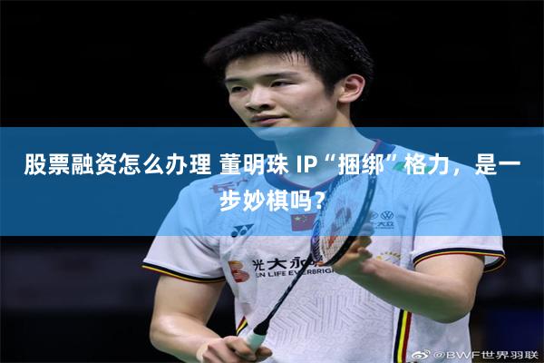 股票融资怎么办理 董明珠 IP“捆绑”格力，是一步妙棋吗？