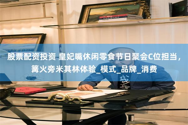 股票配资投资 皇妃嘴休闲零食节日聚会C位担当，篝火旁米其林体验_模式_品牌_消费