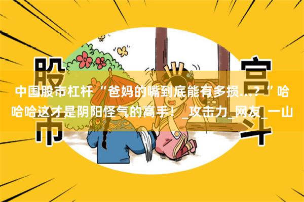 中国股市杠杆 “爸妈的嘴到底能有多损...？”哈哈哈这才是阴阳怪气的高手！_攻击力_网友_一山