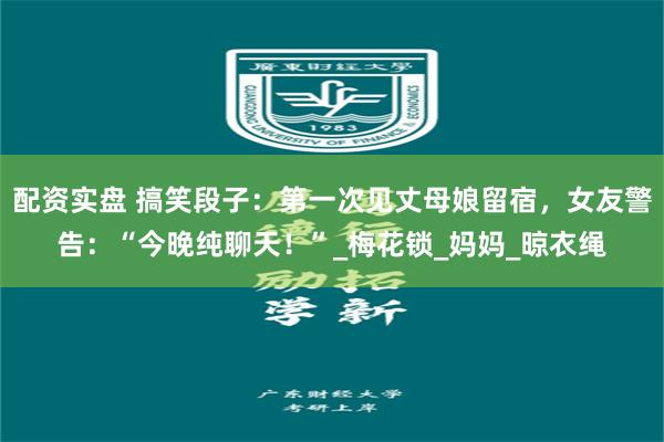 配资实盘 搞笑段子：第一次见丈母娘留宿，女友警告：“今晚纯聊天！”_梅花锁_妈妈_晾衣绳