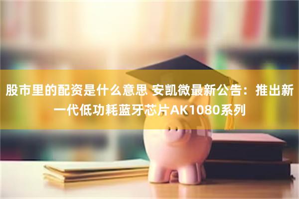 股市里的配资是什么意思 安凯微最新公告：推出新一代低功耗蓝牙芯片AK1080系列