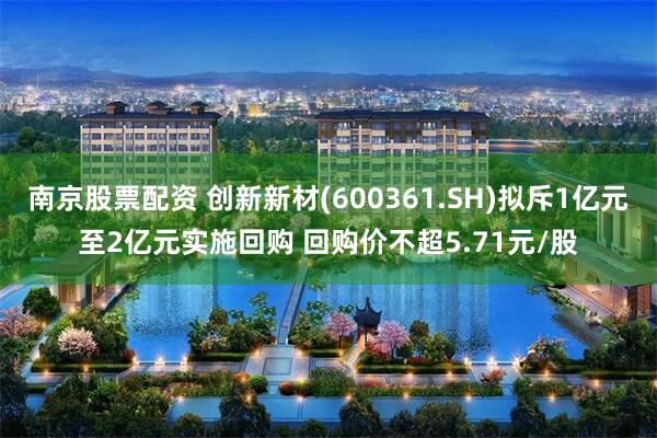 南京股票配资 创新新材(600361.SH)拟斥1亿元至2亿元实施回购 回购价不超5.71元/股