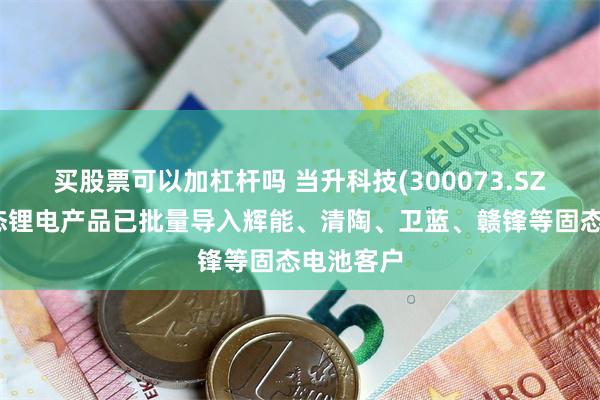买股票可以加杠杆吗 当升科技(300073.SZ)相关固态锂电产品已批量导入辉能、清陶、卫蓝、赣锋等固态电池客户