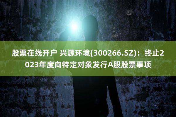 股票在线开户 兴源环境(300266.SZ)：终止2023年度向特定对象发行A股股票事项