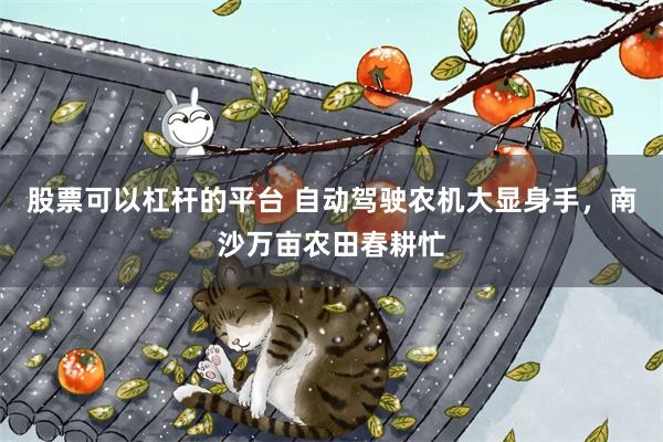 股票可以杠杆的平台 自动驾驶农机大显身手，南沙万亩农田春耕忙