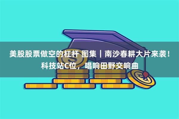 美股股票做空的杠杆 图集｜南沙春耕大片来袭！科技站C位，唱响田野交响曲