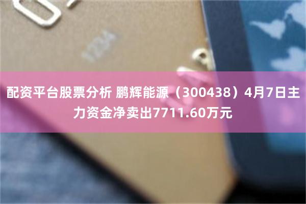配资平台股票分析 鹏辉能源（300438）4月7日主力资金净卖出7711.60万元