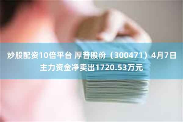 炒股配资10倍平台 厚普股份（300471）4月7日主力资金净卖出1720.53万元