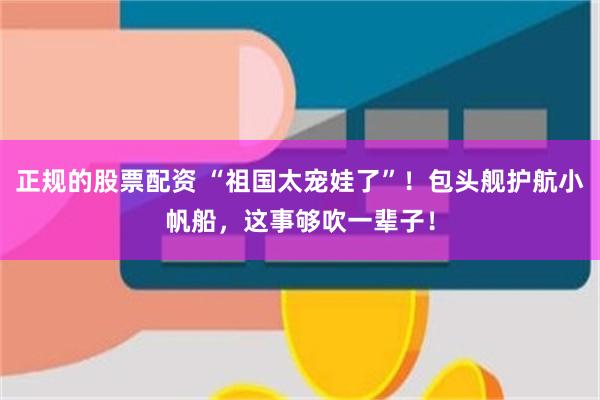 正规的股票配资 “祖国太宠娃了”！包头舰护航小帆船，这事够吹一辈子！