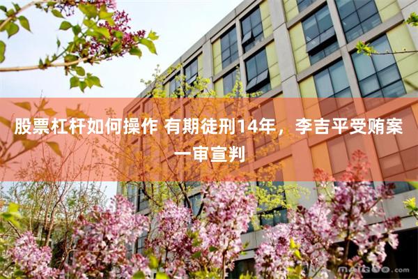 股票杠杆如何操作 有期徒刑14年，李吉平受贿案一审宣判