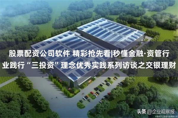 股票配资公司软件 精彩抢先看|秒懂金融·资管行业践行“三投资”理念优秀实践系列访谈之交银理财