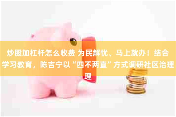 炒股加杠杆怎么收费 为民解忧、马上就办！结合学习教育，陈吉宁以“四不两直”方式调研社区治理
