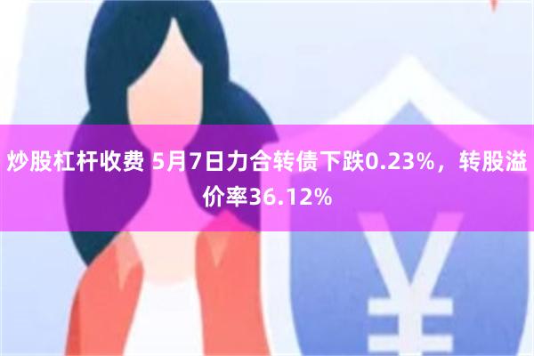 炒股杠杆收费 5月7日力合转债下跌0.23%，转股溢价率36.12%